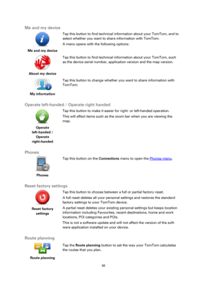 Page 5656 
 
 
 
Me and my device 
 
Me and my device  
Tap this button to find technical information about your TomTom, and to 
select whether you want to share information with TomTom. 
A menu opens with the following options: 
 
About my device  
Tap this button to find technical information about your TomTom, such 
as the device serial number, application version and the map version. 
 
My information  
Tap this button to change whether you want to share information with 
TomTom. 
 
Operate left-handed /...