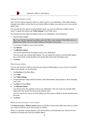 Page 7676 
 
 
 
 Stationary traffic or road closure. 
 
Taking the fastest route 
Your TomTom device regularly looks for a faster route to your destination. If the traffic situation 
changes and a faster route is found, your device offers to replan your journey so you can use the 
faster route. 
You can also set your device to automatically replan your journey whenever a faster route is 
found. To apply this setting, tap Traffic settings in the Traffic menu. 
To manually find and replan the fastest route to...
