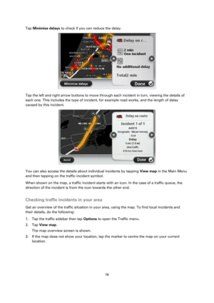 Page 7878 
 
 
 
Tap Minimise delays to check if you can reduce the delay. 
 
Tap the left and right arrow buttons to move through each incident in turn, viewing the details of 
each one. This includes the type of incident, for example road works, and the length of delay 
caused by this incident. 
 
You can also access the details about individual incidents by tapping View map in the Main Menu 
and then tapping on the traffic incident symbol. 
When shown on the map, a traffic incident starts with an icon. In...