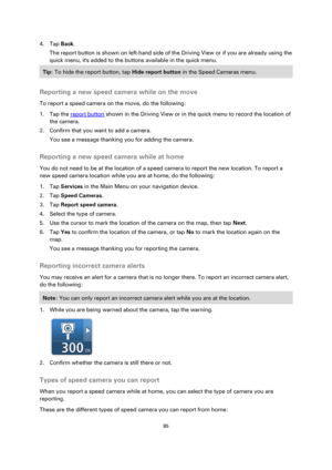 Page 8585 
 
 
 
4. Tap Back. 
The report button is shown on left-hand side of the Driving View or if you are already using the 
quick menu, its added to the buttons available in the quick menu. 
Tip: To hide the report button, tap Hide report button in the Speed Cameras menu. 
 
Reporting a new speed camera while on the move 
To report a speed camera on the move, do the following: 
1. Tap the report button shown in the Driving View or in the quick menu to record the location of 
the camera. 
2. Confirm that...