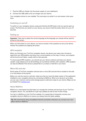 Page 1010 
 
 
 
7. Plug the USB car charger into the power supply on your dashboard. 
8. Connect the USB cable to the car charger and your device. 
Your navigation device is now installed. The next step is to switch it on and answer a few ques-
tions.  
Switching on and off 
To switch on your navigation device, press and hold the On/Off button until you see the start-up 
screen. The first time you switch on your device, you have to hold the button down for up to 15 
seconds.  
Setting up 
Important: Take care...