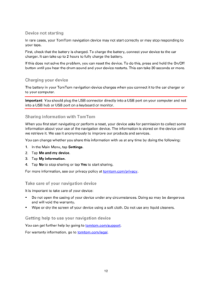 Page 1212 
 
 
 
 
Device not starting 
In rare cases, your TomTom navigation device may not start correctly or may stop responding to 
your taps. 
First, check that the battery is charged. To charge the battery, connect your device to the car 
charger. It can take up to 2 hours to fully charge the battery. 
If this does not solve the problem, you can reset the device. To do this, press and hold the On/Off 
button until you hear the drum sound and your device restarts. This can take 30 seconds or more....