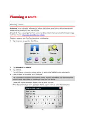 Page 1313 
 
 
 
Planning a route 
Important: In the interest of safety and to reduce distractions while you are driving, you should 
always plan a route before you start driving. 
Important: If you are using a TomTom camper and travel trailer home product, before planning a 
route you should set up your device for your vehicle. 
To plan a route on your TomTom device, do the following: 
1. Tap the screen to open the Main Menu. 
 
2. Tap Navigate to or Drive to. 
3. Tap Address. 
You can change the country or...