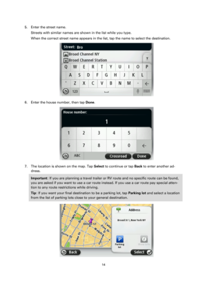 Page 1414 
 
 
 
5. Enter the street name. 
Streets with similar names are shown in the list while you type. 
When the correct street name appears in the list, tap the name to select the destination. 
 
6. Enter the house number, then tap Done. 
 
7. The location is shown on the map. Tap Select to continue or tap Back to enter another ad-
dress. 
Important: If you are planning a travel trailer or RV route and no specific route can be found, 
you are asked if you want to use a car route instead. If you use a car...