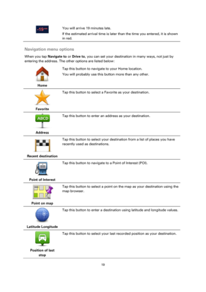 Page 1919 
 
 
 
  
You will arrive 19 minutes late. 
If the estimated arrival time is later than the time you entered, it is shown 
in red.  
Navigation menu options 
When you tap Navigate to or Drive to, you can set your destination in many ways, not just by 
entering the address. The other options are listed below: 
 
Home  
Tap this button to navigate to your Home location. 
You will probably use this button more than any other. 
 
Favorite  
Tap this button to select a Favorite as your destination....