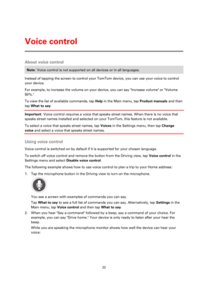 Page 2222 
 
 
 
About voice control 
Note: Voice control is not supported on all devices or in all languages. 
Instead of tapping the screen to control your TomTom device, you can use your voice to control 
your device. 
For example, to increase the volume on your device, you can say Increase volume or Volume 
50%. 
To view the list of available commands, tap Help in the Main menu, tap Product manuals and then 
tap What to say. 
Important: Voice control requires a voice that speaks street names. When there is...