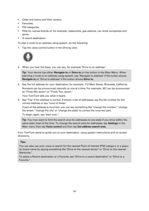 Page 2424 
 
 
 
 Cities and towns and their centers. 
 Favorites. 
 POI categories. 
 POIs for named brands of, for example, restaurants, gas stations, car rental companies and 
gyms. 
 A recent destination. 
To plan a route to an address using speech, do the following: 
1. Tap the voice control button in the Driving view. 
 
2. When you hear the beep, you can say, for example Drive to an address.  
Tip: Your device has either Navigate to or Drive to on the button in the Main Menu. When 
planning a route...