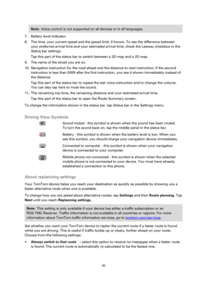 Page 2626 
 
 
 
Note: Voice control is not supported on all devices or in all languages. 
7. Battery level indicator. 
8. The time, your current speed and the speed limit, if known. To see the difference between 
your preferred arrival time and your estimated arrival time, check the Leeway checkbox in the 
Status bar settings. 
Tap this part of the status bar to switch between a 3D map and a 2D map. 
9. The name of the street you are on. 
10. Navigation instruction for the road ahead and the distance to next...