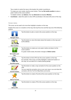 Page 3737 
 
 
 
Tap a marker to center the map on the location the marker is pointing to. 
To create your own marker, tap the cursor button. Then tap Set marker position to place a 
green marker at the cursor position. 
To disable markers, tap Options, then tap Advanced and deselect Markers. 
 Coordinates - select this option to show GPS coordinates in the lower left corner of the map. 
  
Cursor menu 
The cursor can be used to do more than highlight a location on the map. 
Position the cursor on a location...