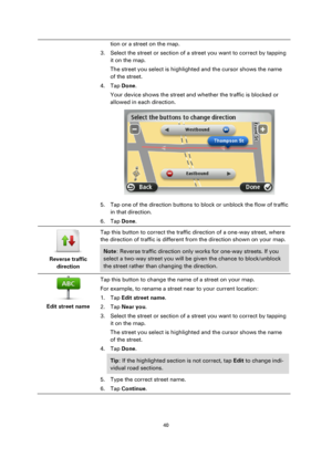 Page 4040 
 
 
 
tion or a street on the map. 
3. Select the street or section of a street you want to correct by tapping 
it on the map. 
The street you select is highlighted and the cursor shows the name 
of the street. 
4. Tap Done. 
Your device shows the street and whether the traffic is blocked or 
allowed in each direction. 
 
5. Tap one of the direction buttons to block or unblock the flow of traffic 
in that direction. 
6. Tap Done. 
 
Reverse traffic 
direction  
Tap this button to correct the traffic...