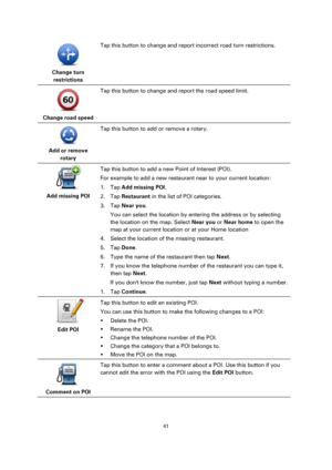 Page 4141 
 
 
 
 
Change turn 
restrictions  
Tap this button to change and report incorrect road turn restrictions. 
 
Change road speed  
Tap this button to change and report the road speed limit. 
 
Add or remove 
rotary  
Tap this button to add or remove a rotary. 
 
Add missing POI  
Tap this button to add a new Point of Interest (POI). 
For example to add a new restaurant near to your current location: 
1. Tap Add missing POI. 
2. Tap Restaurant in the list of POI categories. 
3. Tap Near you. 
You can...