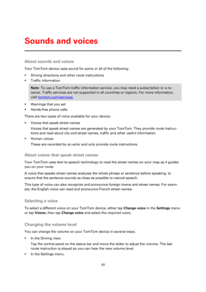Page 4343 
 
 
 
About sounds and voices 
Your TomTom device uses sound for some or all of the following: 
 Driving directions and other route instructions 
 Traffic information 
Note: To use a TomTom traffic information service, you may need a subscription or a re-
ceiver. Traffic services are not supported in all countries or regions. For more information, 
visit tomtom.com/services. 
 Warnings that you set 
 Hands-free phone calls 
There are two types of voice available for your device: 
 Voices that...