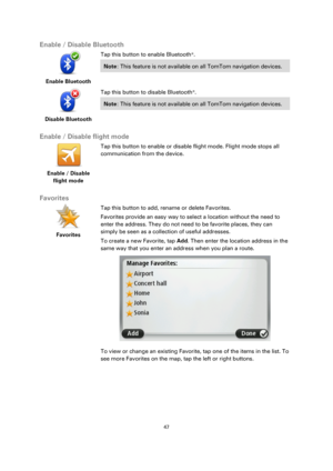 Page 4747 
 
 
 
Enable / Disable Bluetooth 
 
Enable Bluetooth  
Tap this button to enable Bluetooth®. 
Note: This feature is not available on all TomTom navigation devices.  
 
Disable Bluetooth  
Tap this button to disable Bluetooth®. 
Note: This feature is not available on all TomTom navigation devices.  
 
Enable / Disable flight mode 
 
Enable / Disable 
flight mode 
 
 
Tap this button to enable or disable flight mode. Flight mode stops all 
communication from the device. 
 
Favorites 
 
Favorites...
