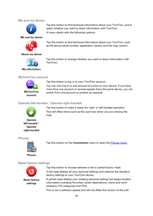 Page 5050 
 
 
 
Me and my device 
 
Me and my device  
Tap this button to find technical information about your TomTom, and to 
select whether you want to share information with TomTom. 
A menu opens with the following options: 
 
About my device  
Tap this button to find technical information about your TomTom, such 
as the device serial number, application version and the map version. 
 
My information  
Tap this button to change whether you want to share information with 
TomTom. 
 
MyTomTom account...