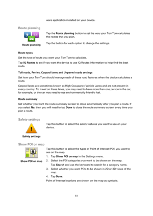 Page 5151 
 
 
 
ware application installed on your device.  
Route planning 
 
Route planning 
 
 
Tap the Route planning button to set the way your TomTom calculates 
the routes that you plan.  
Tap the button for each option to change the settings. 
Route types 
Set the type of route you want your TomTom to calculate.  
Tap IQ Routes to set if you want the device to use IQ Routes information to help find the best 
route. 
Toll roads, Ferries, Carpool lanes and Unpaved roads settings 
Set how your TomTom...