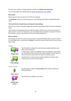 Page 5454 
 
 
 
To set up your vehicle, or change between vehicles, tap Vehicle and route types. 
You can then select your vehicle type and set up your device for your vehicle. 
Route types 
Set the type of route you want your TomTom to calculate.  
Tap IQ Routes to set if you want the device to use IQ Routes information to help find the best 
route. 
Toll roads, Ferries, Carpool lanes and Unpaved roads settings 
Set how your TomTom should manage each of these road features when the device calculates a 
route....