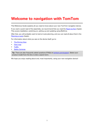 Page 77 
 
 
 
This Reference Guide explains all you need to know about your new TomTom navigation device. 
If you want a quick read of the essentials, we recommend that you read the Read me first chapter. 
This covers installation, switching on, setting up and updating using MyDrive. 
After that, you will probably want to look at route planning, and you can read all about that in the 
Planning a route chapter. 
For information about what you see on the device itself, go to: 
 The Driving View 
 View map 
...