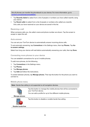 Page 6464 
 
 
 
Not all phones can transfer the phonebook to your device. For more information, go to 
tomtom.com/phones/compatibility. 
 Tap Recently dialed to select from a list of people or numbers you have called recently using 
your device. 
 Tap Recent caller to select from a list of people or numbers who called you recently. 
Only calls you have received on your device are saved in this list.  
Receiving a call 
When someone calls you, the callers name and phone number are shown. Tap the screen to...