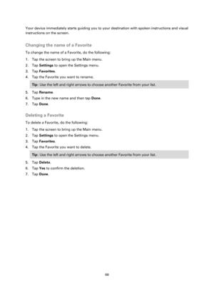 Page 6868 
 
 
 
Your device immediately starts guiding you to your destination with spoken instructions and visual 
instructions on the screen.  
Changing the name of a Favorite 
To change the name of a Favorite, do the following: 
1. Tap the screen to bring up the Main menu. 
2. Tap Settings to open the Settings menu. 
3. Tap Favorites. 
4. Tap the Favorite you want to rename. 
Tip: Use the left and right arrows to choose another Favorite from your list. 
5. Tap Rename. 
6. Type in the new name and then tap...