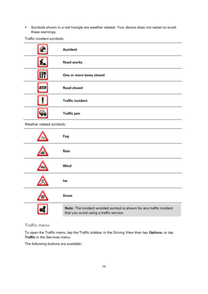 Page 7474 
 
 
 
 Symbols shown in a red triangle are weather related. Your device does not replan to avoid 
these warnings. 
Traffic incident symbols: 
 
Accident 
 
Road works 
 
One or more lanes closed 
 
Road closed 
 
Traffic incident 
 
Traffic jam 
Weather related symbols: 
 
Fog 
 
Rain 
 
Wind 
 
Ice 
 
Snow 
 
 
 
Note: The incident avoided symbol is shown for any traffic incident 
that you avoid using a traffic service. 
 
Traffic menu 
To open the Traffic menu, tap the Traffic sidebar in the...