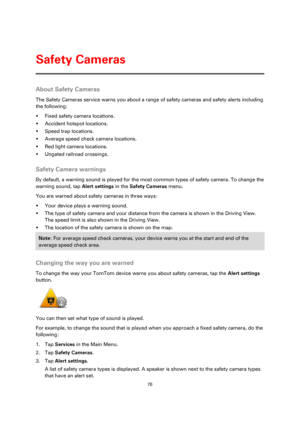 Page 7676 
 
 
 
About Safety Cameras 
The Safety Cameras service warns you about a range of safety cameras and safety alerts including 
the following: 
 Fixed safety camera locations. 
 Accident hotspot locations. 
 Speed trap locations. 
 Average speed check camera locations. 
 Red light camera locations. 
 Ungated railroad crossings.  
Safety Camera warnings 
By default, a warning sound is played for the most common types of safety camera. To change the 
warning sound, tap Alert settings in the Safety...