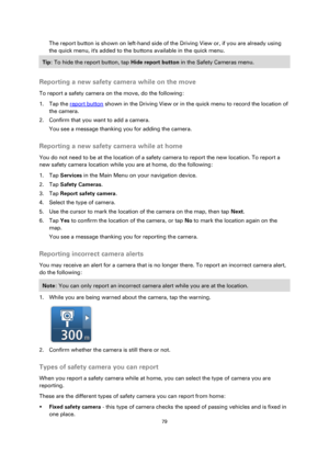 Page 7979 
 
 
 
The report button is shown on left-hand side of the Driving View or, if you are already using 
the quick menu, its added to the buttons available in the quick menu. 
Tip: To hide the report button, tap Hide report button in the Safety Cameras menu. 
 
Reporting a new safety camera while on the move 
To report a safety camera on the move, do the following: 
1. Tap the report button shown in the Driving View or in the quick menu to record the location of 
the camera. 
2. Confirm that you want to...
