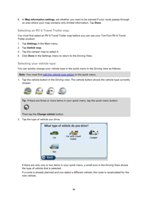 Page 8484 
 
 
 
9. In Map information settings, set whether you want to be warned if your route passes through 
an area where your map contains only limited information. Tap Done.  
Selecting an RV & Travel Trailer map 
You must first select an RV & Travel Trailer map before you can use your TomTom RV & Travel 
Trailer product. 
1. Tap Settings in the Main menu. 
2. Tap Switch map. 
3. Tap the camper map to select it. 
4. Click Done in the Settings menu to return to the Driving View.  
Selecting your vehicle...