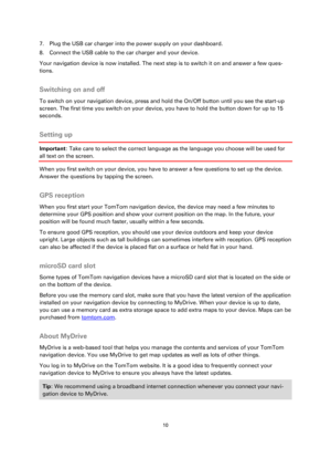 Page 1010 
 
 
 
7. Plug the USB car charger into the power supply on your dashboard. 
8. Connect the USB cable to the car charger and your device. 
Your navigation device is now installed. The next step is to switch it on and answer a few ques-
tions.  
Switching on and off 
To switch on your navigation device, press and hold the On/Off button until you see the start-up 
screen. The first time you switch on your device, you have to hold the button down for up to 15 
seconds.  
Setting up 
Important: Take care...