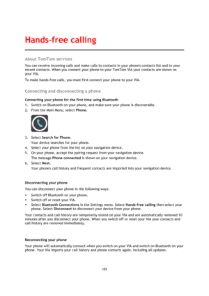 Page 103103 
 
 
 
About TomTom services 
You can receive incoming calls and make calls to contacts in your phones contacts list and to your 
recent contacts. When you connect your phone to your TomTom VIA your contacts are shown on 
your VIA. 
To make hands-free calls, you must first connect your phone to your VIA.  
Connecting and disconnecting a phone 
Connecting your phone for the first time using Bluetooth 
1. Switch on Bluetooth on your phone, and make sure your phone is discoverable. 
2. From the Main...