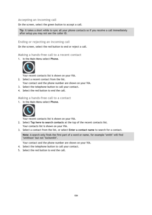 Page 104104 
 
 
 
Accepting an incoming call 
On the screen, select the green button to accept a call.  
Tip: It takes a short while to sync all your phone contacts so if you receive a call immediately 
after setup you may not see the caller ID. 
 
Ending or rejecting an incoming call 
On the screen, select the red button to end or reject a call.   
Making a hands-free call to a recent contact 
1. In the Main Menu select Phone. 
 
Your recent contacts list is shown on your VIA. 
2. Select a recent contact from...