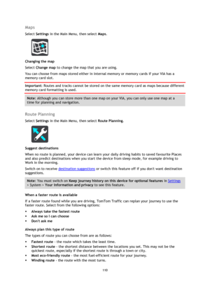 Page 110110 
 
 
 
Maps 
Select Settings in the Main Menu, then select Maps.  
 
Changing the map 
Select Change map to change the map that you are using. 
You can choose from maps stored either in internal memory or memory cards if your VIA has a 
memory card slot. 
Important: Routes and tracks cannot be stored on the same memory card as maps because different 
memory card formatting is used. 
Note: Although you can store more than one map on your VIA, you can only use one map at a 
time for planning and...