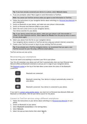 Page 1212 
 
 
 
Tip: If you have already connected your device to a phone, select Network status. 
3. If you are prompted, select Yes to agree to send information to TomTom. 
Note: You cannot use TomTom services unless you agree to send information to TomTom. 
4. Follow the instructions on your navigation device about switching on a Personal Area Network on 
your smartphone. 
5. Switch on Bluetooth on your phone, and make sure your phone is discoverable. 
6. Switch on Personal Area Network (PAN) on your phone....