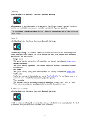 Page 112112 
 
 
 
Cameras 
Select Settings in the Main Menu, then select Sounds & Warnings.  
 
Select Cameras to set how you want to be warned for the different types of cameras. You can set 
whether you want to be warned, never warned or warned only if you are speeding. 
Tip: When Speed camera warnings in Settings > Sounds & Warnings switched off then this option 
is not visible. 
 
Hazards 
Select Settings in the Main Menu, then select Sounds & Warnings.  
 
Select Safety warnings. You can then set how you...