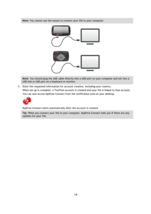 Page 118118 
 
 
 
Note: You cannot use the mount to connect your VIA to your computer. 
 
Note: You should plug the USB cable directly into a USB port on your computer and not into a 
USB hub or USB port on a keyboard or monitor. 
5. Enter the requested information for account creation, including your country. 
When set-up is complete, a TomTom account is created and your VIA is linked to that account. 
You can now access MyDrive Connect from the notification area on your desktop. 
 
MyDrive Connect starts...