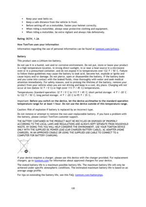 Page 120120 
 
 
 
 Keep your seat belts on. 
 Keep a safe distance from the vehicle in front. 
 Before setting off on a motorbike, fasten your helmet correctly. 
 When riding a motorbike, always wear protective clothing and equipment. 
 When riding a motorbike, be extra vigilant and always ride defensively.  
Rating: DC5V, 1.2A 
How TomTom uses your information 
Information regarding the use of personal information can be found at tomtom.com/privacy.  
Battery 
This product uses a Lithium-Ion battery.  
Do...