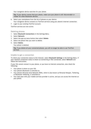 Page 1313 
 
 
 
Your navigation device searches for your phone. 
Tip: If your device cannot find your phone, make sure your phone is still discoverable or 
visible for other Bluetooth devices. 
6. Select your smartphone from the list of phones on your device. 
Your navigation device connects to TomTom services using your phones internet connection. 
7. Login to your existing TomTom account. 
TomTom services are now active.  
Deleting phones 
1. Select Bluetooth Connections in the Settings Menu. 
2. Select...