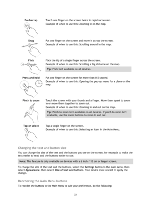 Page 2323 
 
 
 
Double tap 
  
Touch one finger on the screen twice in rapid succession. 
Example of when to use this: Zooming in on the map. 
Drag 
  
Put one finger on the screen and move it across the screen. 
Example of when to use this: Scrolling around in the map. 
Flick 
  
Flick the tip of a single finger across the screen. 
Example of when to use this: Scrolling a big distance on the map. 
Tip: Flick isnt available on all devices.  
Press and hold 
  
Put one finger on the screen for more than 0.5...