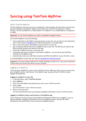 Page 3131 
 
 
 
About TomTom MyDrive 
TomTom MyDrive is the easy way to set a destination, share locations and favourites, and save your 
personal navigation information. MyDrive synchronises your TomTom VIA using your TomTom 
account. You can use MyDrive in a web browser on a computer or as a mobile app on a smartphone 
or tablet. 
Important: To use TomTom MyDrive you need a compatible navigation device. 
Use TomTom MyDrive to do the following: 
 Find a destination on the MyDrive map and send it to your VIA....