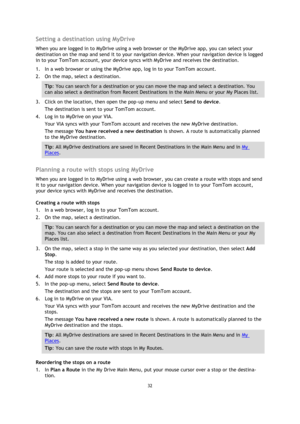 Page 3232 
 
 
 
Setting a destination using MyDrive 
When you are logged in to MyDrive using a web browser or the MyDrive app, you can select your 
destination on the map and send it to your navigation device. When your navigation device is logged 
in to your TomTom account, your device syncs with MyDrive and receives the destination. 
1. In a web browser or using the MyDrive app, log in to your TomTom account. 
2. On the map, select a destination. 
Tip: You can search for a destination or you can move the map...