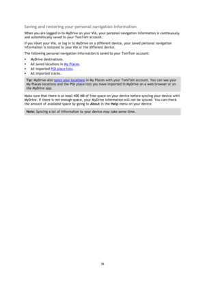 Page 3636 
 
 
 
Saving and restoring your personal navigation information 
When you are logged in to MyDrive on your VIA, your personal navigation information is continuously 
and automatically saved to your TomTom account. 
If you reset your VIA, or log in to MyDrive on a different device, your saved personal navigation 
information is restored to your VIA or the different device. 
The following personal navigation information is saved to your TomTom account: 
 MyDrive destinations. 
 All saved locations in...