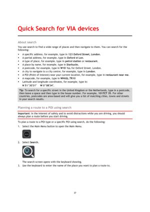 Page 3737 
 
 
 
About search 
You use search to find a wide range of places and then navigate to them. You can search for the 
following: 
 A specific address, for example, type in 123 Oxford Street, London. 
 A partial address, for example, type in Oxford st Lon. 
 A type of place, for example, type in petrol station or restaurant. 
 A place by name, for example, type in Starbucks. 
 A postcode, for example, type in W1D 1LL for Oxford Street, London. 
 A city to navigate to a city centre, for example,...