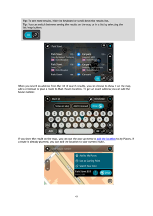 Page 4343 
 
 
 
Tip: To see more results, hide the keyboard or scroll down the results list. 
Tip: You can switch between seeing the results on the map or in a list by selecting the 
list/map button:  
 
 
When you select an address from the list of search results, you can choose to show it on the map, 
add a crossroad or plan a route to that chosen location. To get an exact address you can add the 
house number. 
 
If you show the result on the map, you can use the pop-up menu to add the location to My...