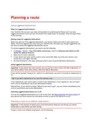Page 4949 
 
 
 
Using suggested destinations 
What are suggested destinations? 
Your TomTom VIA can learn your daily driving habits to saved favourite Places and it can also 
suggest destinations when you start the device from sleep mode, for example, when driving to Work 
in the morning. 
Getting ready for suggested destinations 
Before you get your first suggested destination, your device needs some time to learn about your 
habits. The more regularly you drive with your TomTom VIA, the faster you will get...