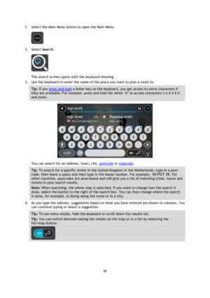 Page 5050 
 
 
 
1. Select the Main Menu button to open the Main Menu.  
 
2. Select Search. 
 
The search screen opens with the keyboard showing. 
3. Use the keyboard to enter the name of the place you want to plan a route to. 
Tip: If you press and hold a letter key on the keyboard, you get access to extra characters if 
they are available. For example, press and hold the letter e to access characters 3 e è é ê ë 
and more. 
 
You can search for an address, town, city, postcode or mapcode. 
Tip: To search for...