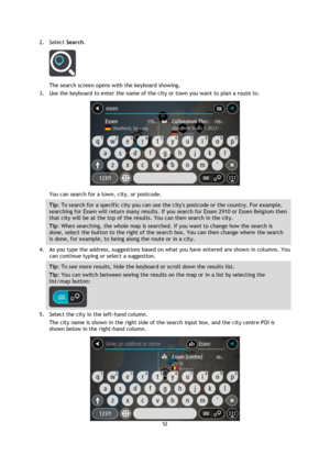 Page 5252 
 
 
 
2. Select Search. 
 
The search screen opens with the keyboard showing. 
3. Use the keyboard to enter the name of the city or town you want to plan a route to. 
 
You can search for a town, city, or postcode. 
Tip: To search for a specific city you can use the citys postcode or the country. For example, 
searching for Essen will return many results. If you search for Essen 2910 or Essen Belgium then 
that city will be at the top of the results. You can then search in the city. 
Tip: When...