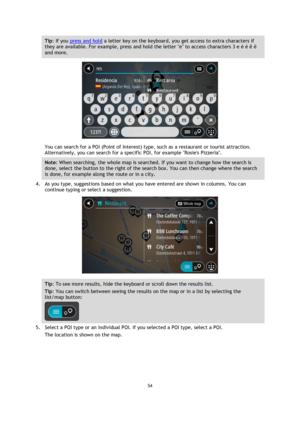 Page 5454 
 
 
 
Tip: If you press and hold a letter key on the keyboard, you get access to extra characters if 
they are available. For example, press and hold the letter e to access characters 3 e è é ê ë 
and more. 
 
You can search for a POI (Point of Interest) type, such as a restaurant or tourist attraction. 
Alternatively, you can search for a specific POI, for example Rosies Pizzeria. 
Note: When searching, the whole map is searched. If you want to change how the search is 
done, select the button to...