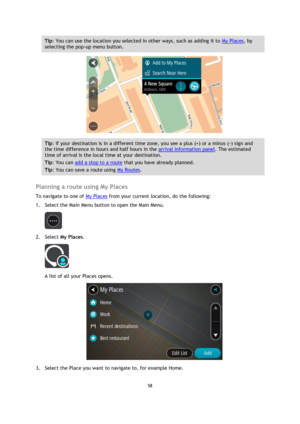 Page 5858 
 
 
 
Tip: You can use the location you selected in other ways, such as adding it to My Places, by 
selecting the pop-up menu button. 
 
Tip: If your destination is in a different time zone, you see a plus (+) or a minus (-) sign and 
the time difference in hours and half hours in the arrival information panel. The estimated 
time of arrival is the local time at your destination. 
Tip: You can add a stop to a route that you have already planned. 
Tip: You can save a route using My Routes. 
 
Planning...