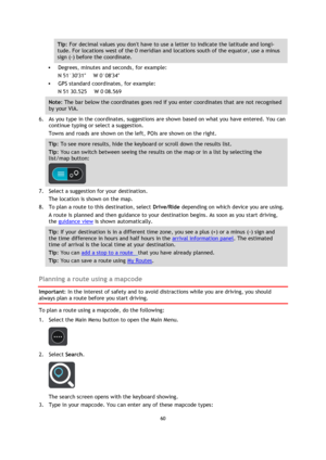 Page 6060 
 
 
 
Tip: For decimal values you dont have to use a letter to indicate the latitude and longi-
tude. For locations west of the 0 meridian and locations south of the equator, use a minus 
sign (-) before the coordinate. 
 Degrees, minutes and seconds, for example: 
N 51°30′31″      W 0°08′34″ 
 GPS standard coordinates, for example: 
N 51 30.525      W 0 08.569 
Note: The bar below the coordinates goes red if you enter coordinates that are not recognised 
by your VIA. 
6. As you type in the...