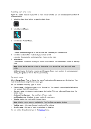 Page 7171 
 
 
 
Avoiding part of a route 
If part of a road is blocked or you wish to avoid part of a route, you can select a specific section of 
a route to avoid. 
1. Select the Main Menu button to open the Main Menu.  
 
2. Select Current Route. 
 
3. Select Avoid Part of Route. 
 
A screen opens showing a list of the sections that comprise your current route. 
4. Select the section of the route that you want to avoid. 
A preview shows you the section you have chosen on the map. 
5. Select Avoid. 
A new...