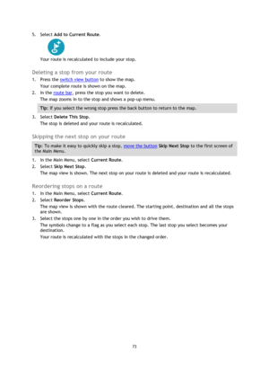 Page 7373 
 
 
 
5. Select Add to Current Route. 
 
Your route is recalculated to include your stop.  
Deleting a stop from your route 
1. Press the switch view button to show the map. 
Your complete route is shown on the map. 
2. In the route bar, press the stop you want to delete. 
The map zooms in to the stop and shows a pop-up menu. 
Tip: If you select the wrong stop press the back button to return to the map. 
3. Select Delete This Stop. 
The stop is deleted and your route is recalculated.   
Skipping the...